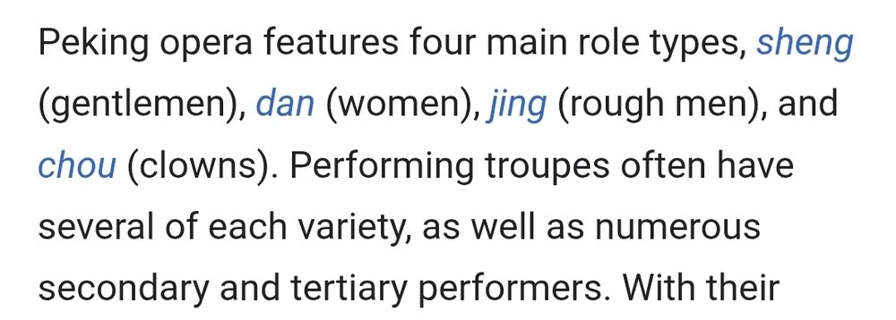 Peking opera features four main role types, sheng (gentlemen), dan (women), jing (rough men), and chou (clowns). Performing troupes often have several of each variety, as well as numerous secondary and tertiary performers.