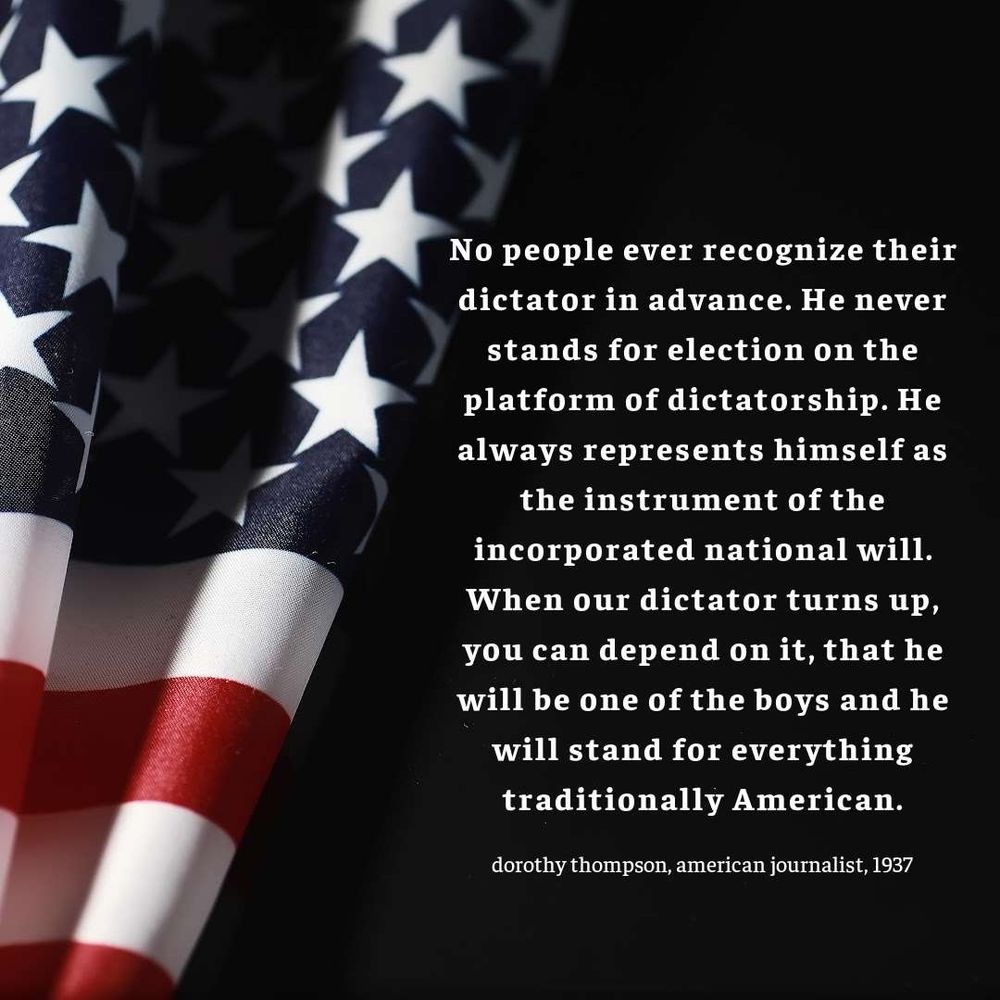 black background with an american flag on one side with a quote in white lettering that says:

No people ever recognize their dictator in advance. He never stands for election on the platform of dictatorship. He always represents himself as the instrument of the incorporated national will. When our dictator turns up, you can depend on it, that he will be one of the boys and he will stand for everything traditionally American.

Dorothy Thompson, American Journalist, 1937