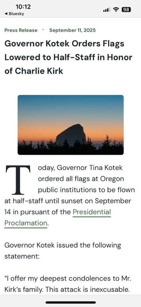 Screenshot of a press release from the office of the Oregon governor titled, “Governor Kotek Orders Flags Lowered to Half-Staff in Honor of Charlie Kirk.”

Body of the piece reads:

Today, Governor Tina Kotek ordered all flags at Oregon public institutions to be flown at half-staff until sunset on September 14 in pursuant of the Presidential Proclamation.

Governor Kotek issued the following statement:

“I offer my deepest condolences to Mr. Kirk’s family. This attack is inexcusable. Violence has absolutely no place in our democracy. America is better than this.”