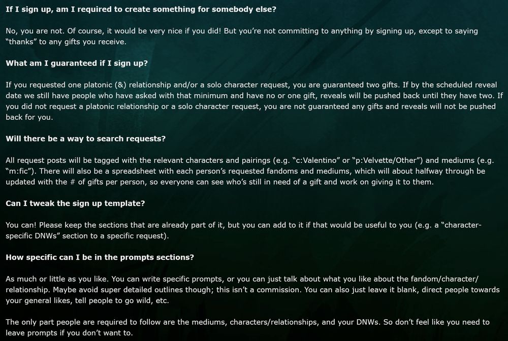 If I sign up, am I required to create something for somebody else?

No, you are not. Of course, it would be very nice if you did! But you’re not committing to anything by signing up, except to saying “thanks” to any gifts you receive.

What am I guaranteed if I sign up?

If you requested one platonic (&) relationship and/or a solo character request, you are guaranteed two gifts. If by the scheduled reveal date we still have people who have asked with that minimum and have no or one gift, reveals will be pushed back until they have two. If you did not request a platonic relationship or a solo character request, you are not guaranteed any gifts and reveals will not be pushed back for you.

Will there be a way to search requests?

All request posts will be tagged with the relevant characters and pairings (e.g. “c:Valentino” or “p:Velvette/Other”) and mediums (e.g. “m:fic”). There will also be a spreadsheet with each person’s requested fandoms and mediums, which will about halfway through be updated with the # of gifts per person, so everyone can see who’s still in need of a gift and work on giving it to them.

Can I tweak the sign up template?

You can! Please keep the sections that are already part of it, but you can add to it if that would be useful to you (e.g. a “character-specific DNWs” section to a specific request).

How specific can I be in the prompts sections?

As much or little as you like. You can write specific prompts, or you can just talk about what you like about the fandom/character/relationship. Maybe avoid super detailed outlines though; this isn’t a commission. You can also just leave it blank, direct people towards your general likes, tell people to go wild, etc.

The only part people are required to follow are the mediums, characters/relationships, and your DNWs. So don’t feel like you need to leave prompts if you don’t want to.