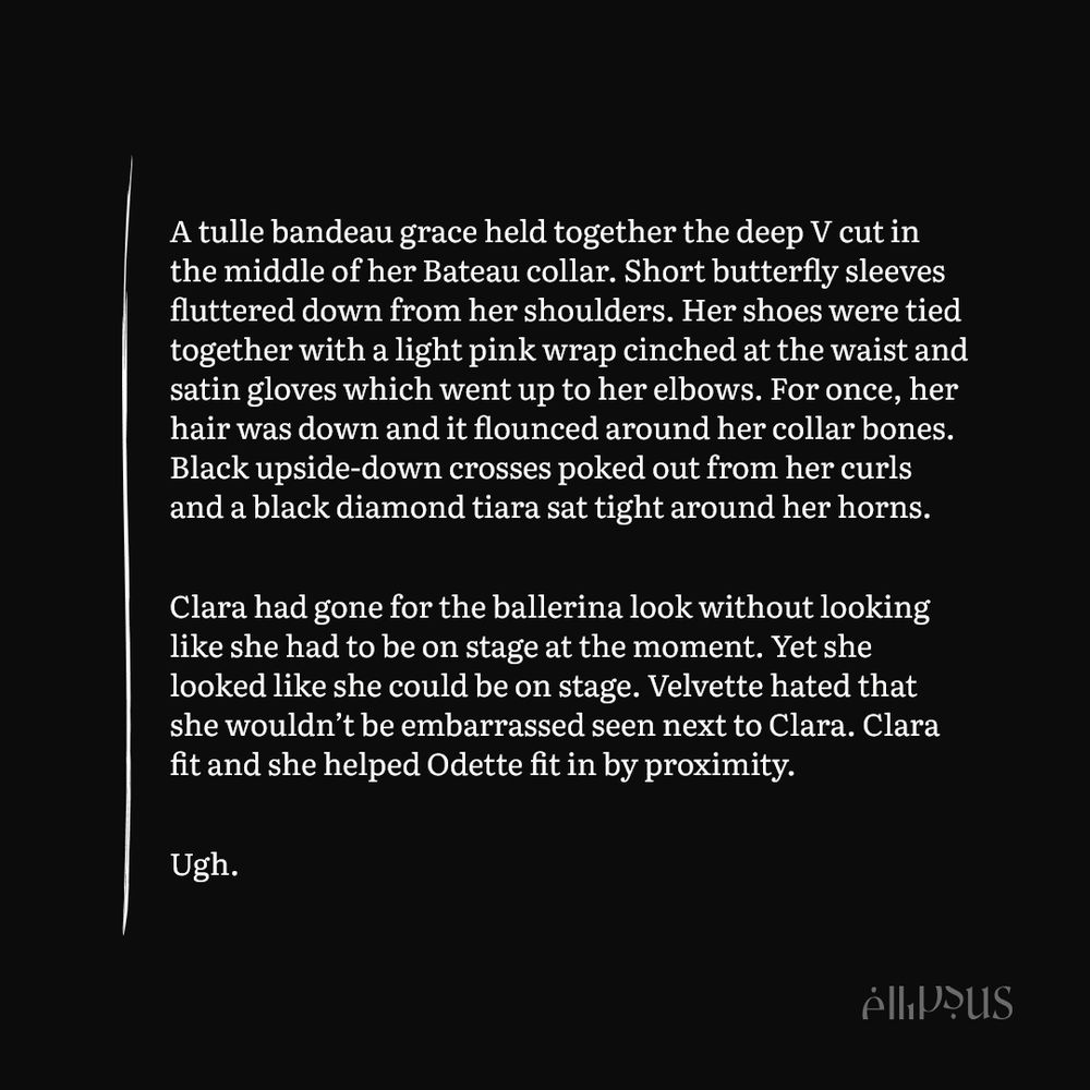 A tulle bandeau grace held together the deep V cut in the middle of her Bateau collar. Short butterfly sleeves fluttered down from her shoulders. Her shoes were tied together with a light pink wrap cinched at the waist and satin gloves which went up to her elbows. For once, her hair was down and it flounced around her collar bones. Black upside-down crosses poked out from her curls and a black diamond tiara sat tight around her horns. 

Clara had gone for the ballerina look without looking like she had to be on stage at the moment. Yet she looked like she could be on stage. Velvette hated that she wouldn’t be embarrassed seen next to Clara. Clara fit and she helped Odette fit in by proximity.

Ugh.