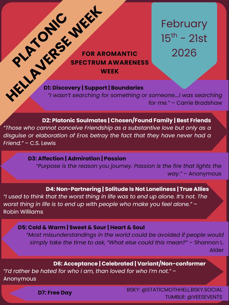 Platonic Hellaverse Week

For Aromantic Spectrum Awareness Week
February 15th - 21st 2026

Prompts

D1: Discovery | Support | Boundaries | “I wasn’t searching for something or someone….I was searching for me.” – Carrie Bradshaw
D2: Platonic Soulmates | Chosen/Found Family | Best Friends | “Those who cannot conceive Friendship as a substantive love but only as a disguise or elaboration of Eros betray the fact that they have never had a Friend.” – C.S. Lewis
D3: Affection | Admiration | Passion | “Purpose is the reason you journey. Passion is the fire that lights the way.” – Anonymous
D4: Non-Partnering | Solitude Is Not Loneliness | True Allies | “I used to think that the worst thing in life was to end up alone. It’s not. The worst thing in life is to end up with people who make you feel alone.” – Robin Williams
D5: Cold & Warm | Sweet & Sour | Heart & Soul | “Most misunderstandings in the world could be avoided if people would simply take the time to ask, “What else could this mean?” – Shannon L. Alder
D6: Acceptance | Celebrated | Variant/Non-conformer | “I’d rather be hated for who I am, than loved for who I’m not.” – Anonymous
D7: Free Day

Bsky: @staticmothhell.bsky.social
Tumblr: @veesevents