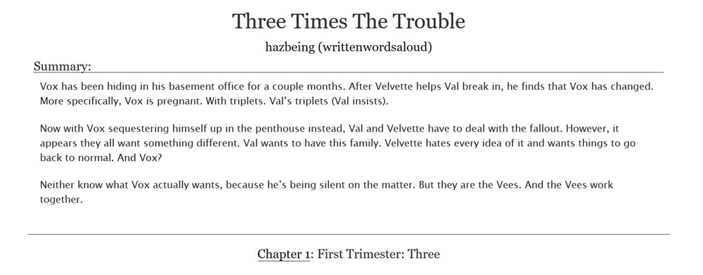 Three Times The Trouble
hazbeing (writtenwordsaloud)

Summary:
Vox has been hiding in his basement office for a couple months. After Velvette helps Val break in, he finds that Vox has changed. More specifically, Vox is pregnant. With triplets. Val’s triplets (Val insists).

Now with Vox sequestering himself up in the penthouse instead, Val and Velvette have to deal with the fallout. However, it appears they all want something different. Val wants to have this family. Velvette hates every idea of it and wants things to go back to normal. And Vox?

Neither know what Vox actually wants, because he’s being silent on the matter. But they are the Vees. And the Vees work together.

Chapter 1: First Trimester: Three 