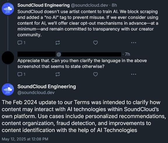 Screencapped Bluesky reply thread:

SoundCloud Engineering‬ (@soundcloud.dev‬)
“SoundCloud doesn't use artist content to train AI. We block scraping and added a ‘no AI’ tag to prevent misuse. If we ever consider using content for AI, we’ll offer clear opt-out mechanisms in advance—at a minimum—and remain committed to transparency with our creator community.”

Anonymized user:
“Appreciate that. Can you then clarify the language in the above screenshot that seems to state otherwise?”

SoundCloud Engineering (‪@soundcloud.dev‬):
“The Feb 2024 update to our Terms was intended to clarify how content may interact with AI technologies within SoundCloud’s own platform. Use cases include personalized recommendations, content organization, fraud detection, and improvements to content identification with the help of AI Technologies”