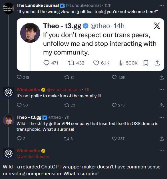 The Lunduke Journal (@LundukeJournal):
“If you hold the wrong view on [political topic] you’re not welcome here!”

[Quoted tweet by Theo – t3.gg (@theo):
“If you don’t respect our trans peers, unfollow me and stop interacting with my community.”]

Reply by Windscribe (@windscribecom):
“It’s not polite to make fun of the mentally ill”

Reply by Theo – t3.gg (@theo):
“Wild – the shitty grifter VPN company that inserted itself in OSS drama is transphobic. What a surprise!”

Reply by Windscribe (@windscribecom):
“Wild – a retarded ChatGPT wrapper maker doesn’t have common sense or reading comprehension. What a surprise!”