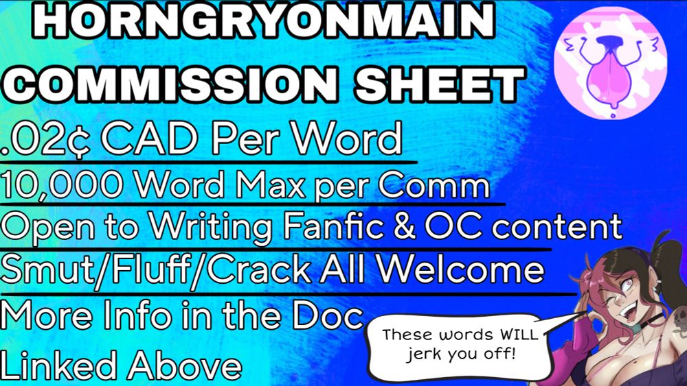 Text reads: HORNGRYONMAIN COMMISSION SHEET

.02 cents CAD per word
10000 word max per comm
Open to writing fanfic and OC content
More Info in the doc linked above

In the bottom right corner is art of a woman with pink and brunette hair in pigtails saying: "These words WILL jerk you off!"