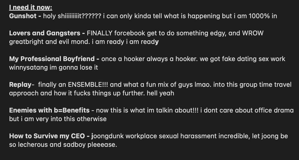 
I need it now:
Gunshot - holy shiiiiiiiiit?????? i can only kinda tell what is happening but i am 1000% in

Lovers and Gangsters - FINALLY forcebook get to do something edgy, and WROW greatbright and evil mond. i am ready i am ready 

My Professional Boyfriend - once a hooker always a hooker. we got fake dating sex work winnysatang im gonna lose it

Replay-  finally an ENSEMBLE!!! and what a fun mix of guys lmao. into this group time travel approach and how it fucks things up further. hell yeah

Enemies with b=Benefits - now this is what im talkin about!!! i dont care about office drama but i am very into this otherwise

How to Survive my CEO - joongdunk workplace sexual harassment incredible, let joong be so lecherous and sadboy pleeease. 
