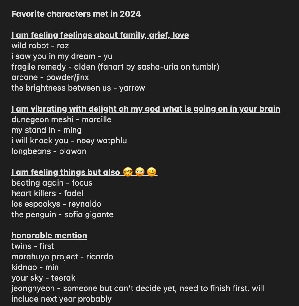 Favorite characters met in 2024

I am feeling feelings about family, grief, love
wild robot - roz
i saw you in my dream - yu
fragile remedy - alden (fanart by sasha-uria on tumblr)
arcane - powder/jinx
the brightness between us - yarrow

I am vibrating with delight oh my god what is going on in your brain
dunegeon meshi - marcille
my stand in - ming
i will knock you - noey watphlu
longbeans - plawan

I am feeling things but also 😵‍💫😳🥴
beating again - focus
heart killers - fadel
los espookys - reynaldo
the penguin - sofia gigante

honorable mention
twins - first
marahuyo project - ricardo
kidnap - min
your sky - teerak
jeongnyeon - someone but can’t decide yet, need to finish first. will include next year probably
