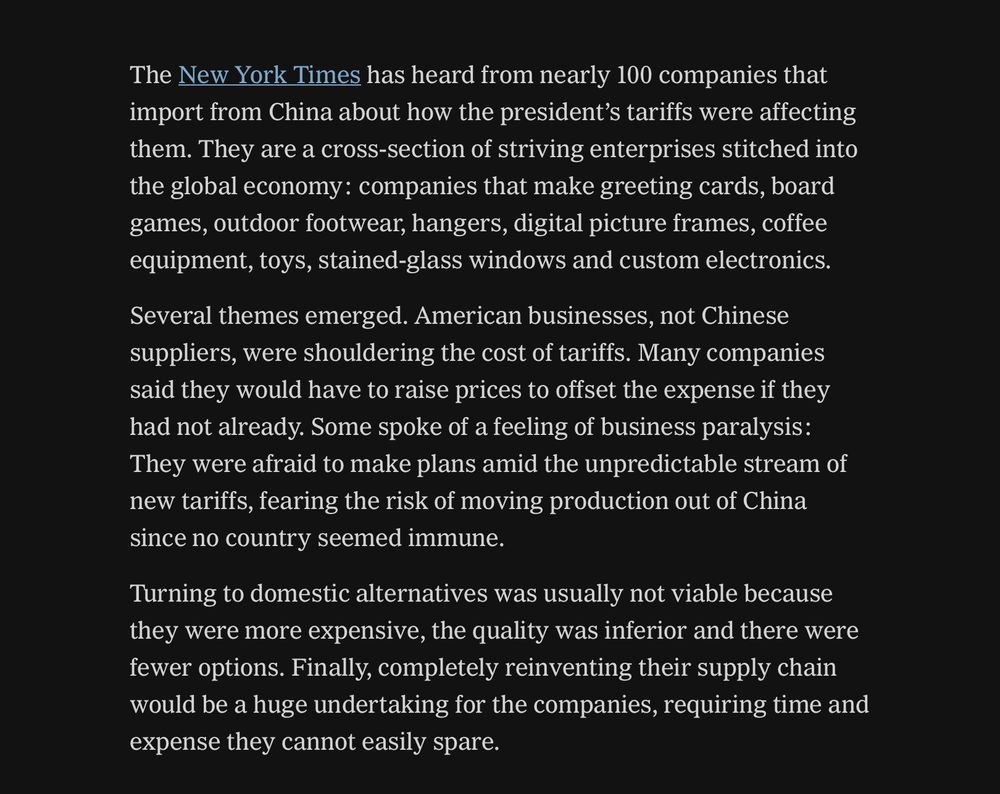 The New York Times has heard from nearly 100 companies that import from China about how the president's tariffs were affecting them. They are a cross-section of striving enterprises stitched into the global economy: companies that make greeting cards, board games, outdoor footwear, hangers, digital picture frames, coffee equipment, toys, stained-glass windows and custom electronics.
Several themes emerged. American businesses, not Chinese suppliers, were shouldering the cost of tariffs. Many companies said they would have to raise prices to offset the expense if they had not already. Some spoke of a feeling of business paralysis:
They were afraid to make plans amid the unpredictable stream of new tariffs, fearing the risk of moving production out of China since no country seemed immune.
Turning to domestic alternatives was usually not viable because they were more expensive, the quality was inferior and there were fewer options. Finally, completely reinventing their supply chain would be a huge undertaking for the companies, requiring time and expense they cannot easily spare.