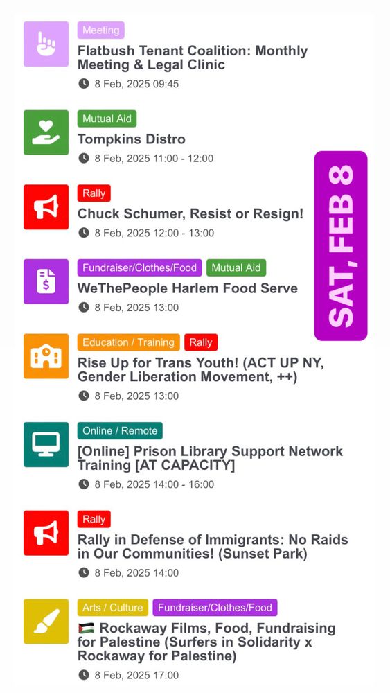 Screenshot of Saturday, February 8 from https://protest.one/calendar/.

February 8
• Flatbush Tenant Coalition: Monthly Meeting & Legal Clinic
• Tompkins Distro
• Chuck Schumer, Resist or Resign!
• WeThePeople Harlem Food Serve
• Rise Up for Trans Youth! (ACT UP NY, Gender Liberation Movement, ++)
• [Online] Prison Library Support Network Training [AT CAPACITY]
• Rally in Defense of Immigrants: No Raids in Our Communities! (Sunset Park)
• 🇵🇸 Rockaway Films, Food, Fundraising for Palestine (Surfers in Solidarity x Rockaway for Palestine)