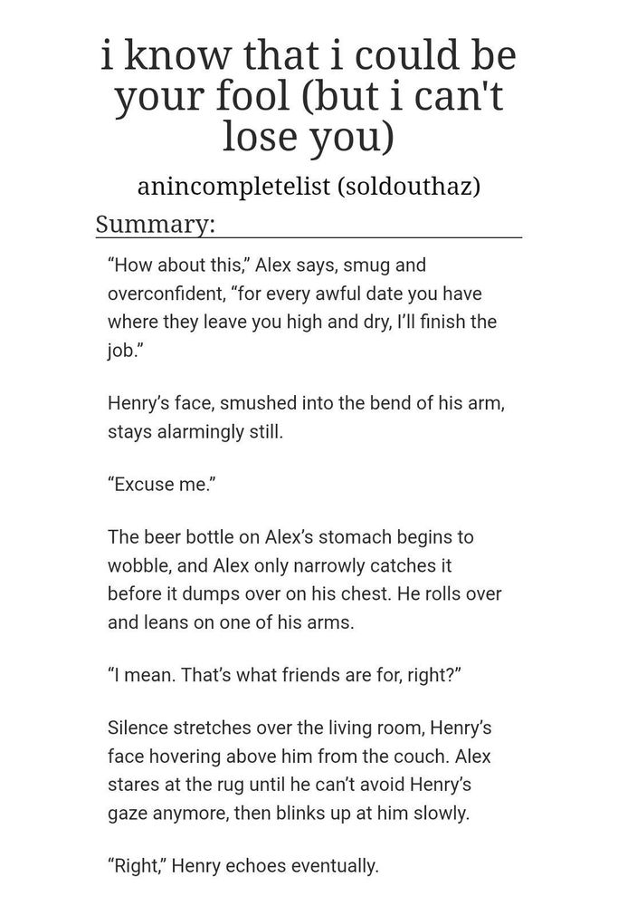 i know that i could be your fool (but i can't lose you)
anincompletelist (soldouthaz)
Summary:
“How about this,” Alex says, smug and overconfident, “for every awful date you have where they leave you high and dry, I’ll finish the job.”
Henry’s face, smushed into the bend of his arm, stays alarmingly still.
“Excuse me.”
The beer bottle on Alex’s stomach begins to wobble, and Alex only narrowly catches it before it dumps over on his chest. He rolls over and leans on one of his arms.

“I mean. That’s what friends are for, right?”
Silence stretches over the living room, Henry’s face hovering above him from the couch. Alex stares at the rug until he can’t avoid Henry’s gaze anymore, then blinks up at him slowly.
“Right,” Henry echoes eventually.