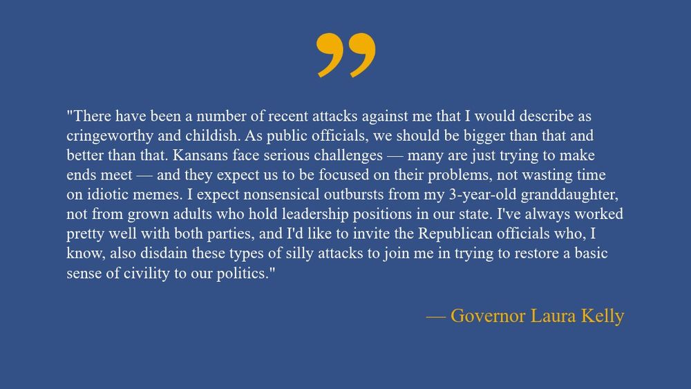 “There have been a number of recent attacks against me that I would describe as cringeworthy and childish. As public officials, we should be bigger than that and better than that. Kansans face serious challenges — many are just trying to make ends meet — and they expect us to be focused on their problems, not wasting time on idiotic memes. I expect nonsensical outbursts from my 3-year-old granddaughter, not from grown adults who hold leadership positions in our state. I've always worked pretty well with both parties, and I'd like to invite the Republican officials who, I know, also disdain these types of silly attacks to join me in trying to restore a basic sense of civility to our politics.”

— Governor Laura Kelly