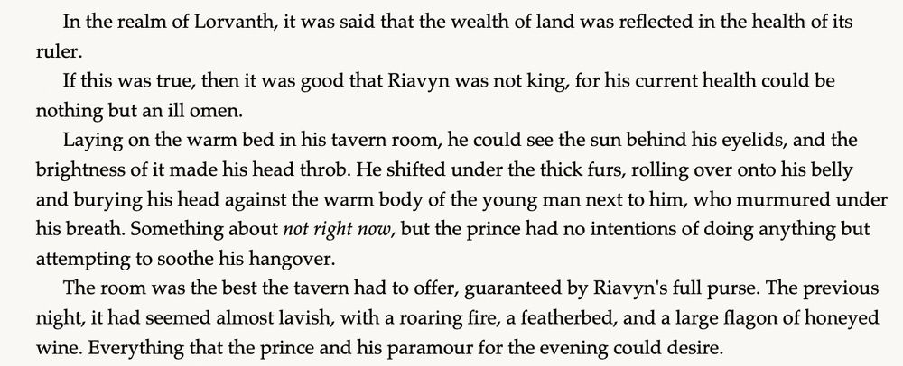 In the realm of Lorvanth, it was said that the wealth of land was reflected in the health of its ruler.

If this was true, then it was good that Riavyn was not king, for his current health could be nothing but an ill omen. 

Laying on the warm bed in his tavern room, he could see the sun behind his eyelids, and the brightness of it made his head throb. He shifted under the thick furs, rolling over onto his belly and burying his head against the warm body of the young man next to him, who murmured under his breath. Something about not right now, but the prince had no intentions of doing anything but attempting to soothe his hangover.

The room was the best the tavern had to offer, guaranteed by Riavyn's full purse. The previous night, it had seemed almost lavish, with a roaring fire, a featherbed, and a large flagon of honeyed wine. 

Everything that the prince and his paramour for the evening could desire.