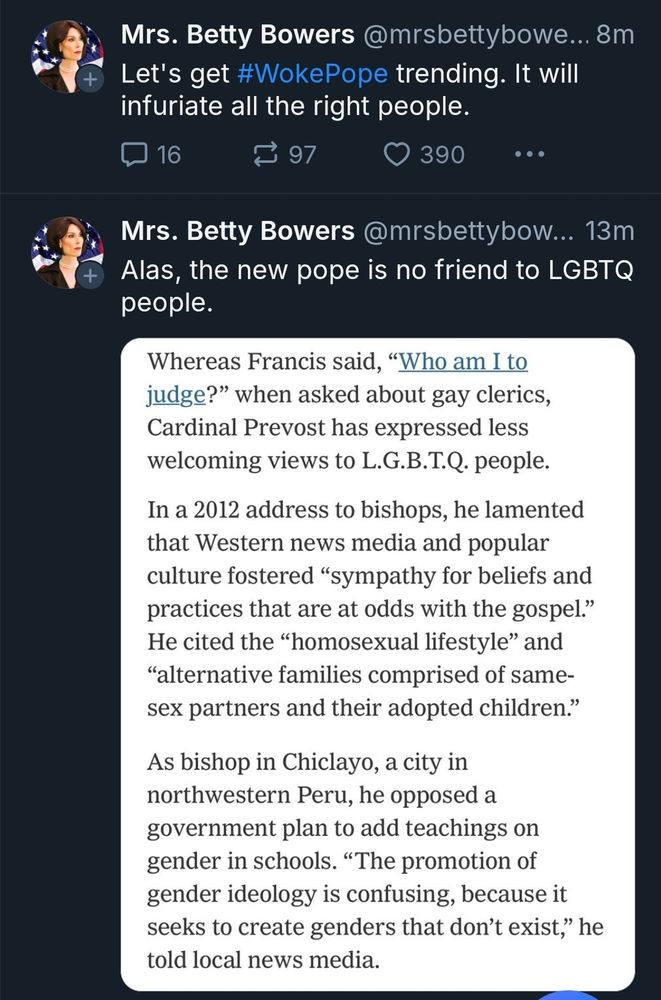 A screenshot of Mrs. Betty Bowers' timeline, in which they share part of an article outlining the new pope's anti-LGBTQ stance and then, five minutes later, follows up with a post that reads, "Let's get #WokePope trending. It will infuriate all the right people."