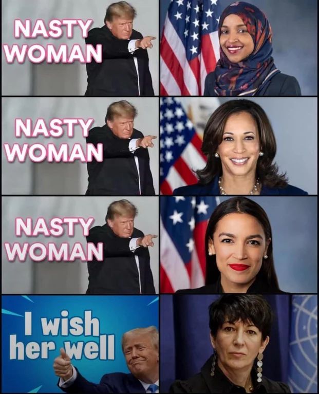 Top photo is Donnie Diapers saying "Nasty Woman" next to a photo of Congresswoman Ilhan Omar
Next photo down is Donnie Diapers saying "Nasty Woman" next to a photo of Kamala Harris
Next photo down is Donnie Diapers saying "Nasty Woman" next to a photo of Congresswoman AOC
Next photo down is Donnie Diapers saying "I wish her well" next to a photo of Ghislaine Maxwell