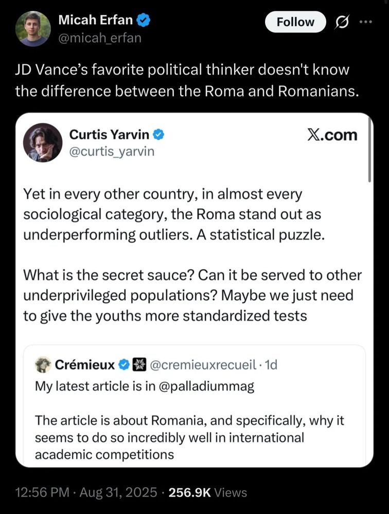 Micah Erfan

@micah_erfan

JD Vance's favorite political thinker doesn't know the difference between the Roma and Romanians.

Curtis Yarvin

@curtis_yarvin

X.com

Yet in every other country, in almost every sociological category, the Roma stand out as underperforming outliers. A statistical puzzle.

What is the secret sauce? Can it be served to other underprivileged populations? Maybe we just need to give the youths more standardized tests

Crémieux

@cremieuxrecueil.

My latest article is in @palladiummag

The article is about Romania, and specifically, why it seems to do so incredibly well in international academic competitions

12:56

PM Aug 31,

2025256.9K Views
