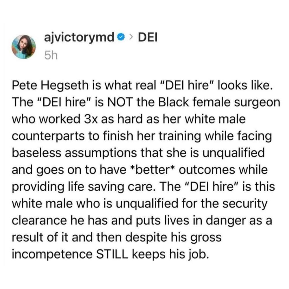 Pete Hegseth is what real "DEI hire" looks like. The "DEl hire" is NOT the Black female surgeon who worked 3x as hard as her white male counterparts to finish her training while facing baseless assumptions that she is unqualified and goes on to have *better* outcomes while providing life saving care. The "DEl hire" is this white male who is unqualified for the security clearance he has and puts lives in danger as a result of it and then despite his gross incompetence STILL keeps his job.