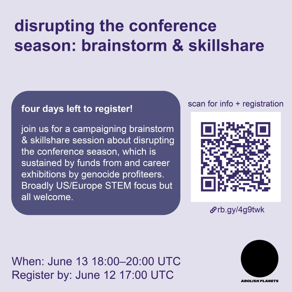 Title: Disrupting the conference season: brainstorm & skillshare

In the middle left is a purple bubble with text “Four days left to register! Join us for a campaigning brainstorm & skillshare session around disrupting the conference season, which is sustained by funds from and career exhibitions by genocide profiteers. Broadly US/Europe STEM focus but all welcome.”

On the right is a QR code labeled “scan for more info and registration” with the link rb.gy/4g9twk.

In the bottom left reads “When: June 13 18:00 to 20:00 UTC. Registration opens May 20.” In the lower right is the Abolish Planets logo, which is a black circle with bold italic font that says “abolish planets” in all caps.