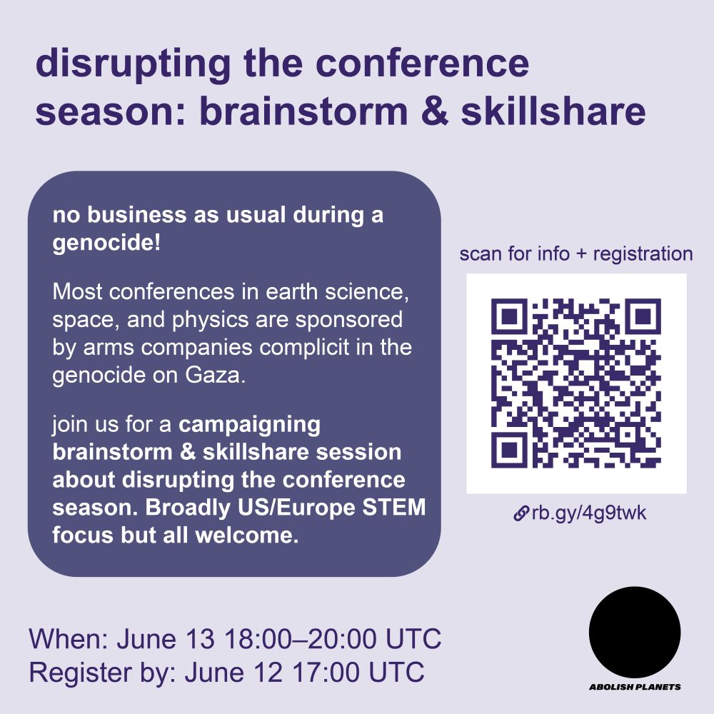 Title: Disrupting the conference season: brainstorm & skillshare

In the middle left is a purple bubble with text “No business as usual during a genocide! most conferences in earth science, space, and physics are sponsored by arms companies complicit in the genocide on Gaza. Join us for a campaigning brainstorm & skillshare session around disrupting the conference season.”

On the right is a QR code labeled “scan for more info and registration” with the link rb.gy/4g9twk.

In the bottom left reads “When: June 13 18:00 to 20:00 UTC. Registration opens May 20.” In the lower right is the Abolish Planets logo, which is a black circle with bold italic font that says “abolish planets” in all caps.