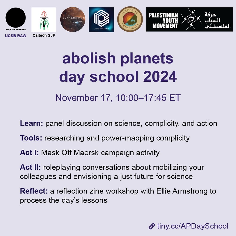 A square purple graphic. Logos at the top: Abolish Planets, UCSB RAW, Caltech SJP, (Un)Common Cosmos, Palestine Space Institute, Justice in Geoscience, Palestinian Youth Movement.
Title: Abolish Planets Day School 2024
Subtitle:  November 17, 10:00 to 17:45 ET.

Learn: panel discussion on science, complicity, and action

Tools: researching and power-mapping complicity

Act I: Mask of Maersk campaign activity

Act II: roleplaying conversations about mobilizing your colleagues and envisioning a just future for science

Reflect: a reflection zine workshop with Ellie Armstrong to process the day's lessons

In the lower right is a tiny link: tiny.cc/APDaySchool
