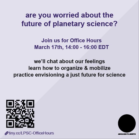 Two-tone purple square graphic, titled “are you worried about the future of planetary science?” in big purple font. Below says “Join us for Office Hours. March 17th, 14:00 - 16:00 EDT. We’ll chat about our feelings, learn how to organize & mobilize, and practice envisioning a just future for science.” In the lower left is a QR code with link tiny.cc/LPSC-OfficeHours. In the lower right is a black circle under which says “ABOLISH PLANETS” in heavy bolded font.
