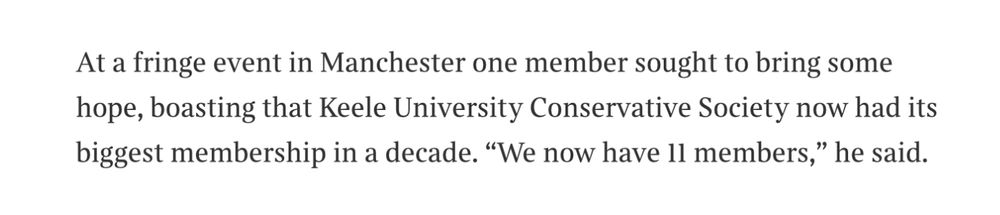 At a fringe event in Manchester one member sought to bring some hope, boasting that Keele University Conservative Society now had its biggest membership in a decade. "We now have ll members," he said.