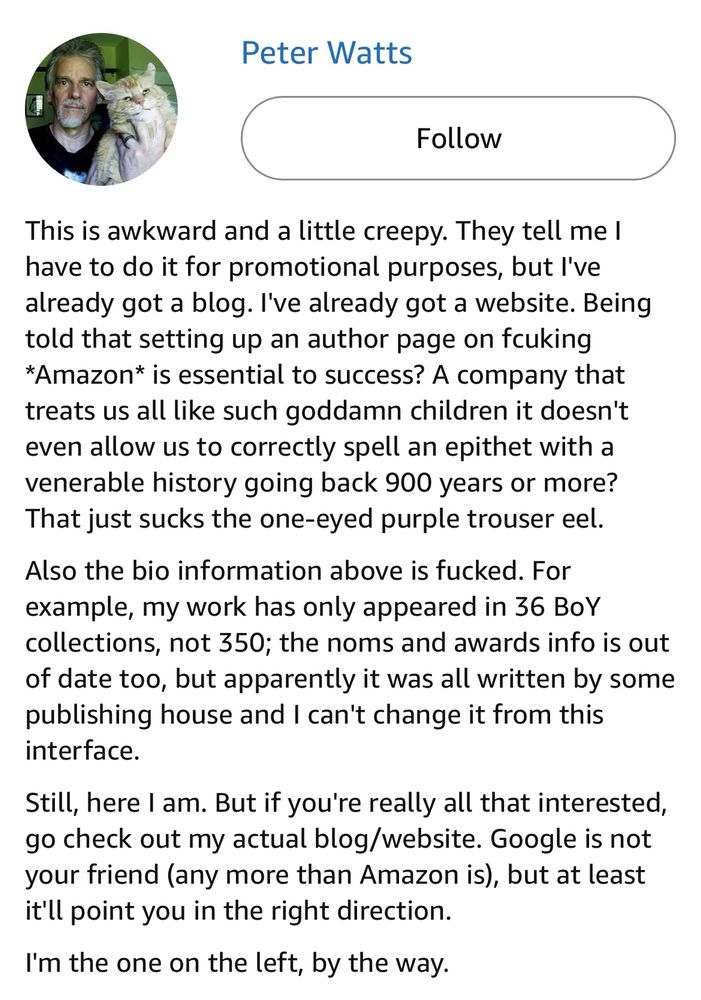 “This is awkward and a little creepy. They tell me I have to do it for promotional purposes, but I've already got a blog. I've already got a website. Being told that setting up an author page on fcuking *Amazon* is essential to success? A company that treats us all like such goddamn children it doesn't even allow us to correctly spell an epithet with a venerable history going back 900 years or more? That just sucks the one-eyed purple trouser eel.

Also the bio information above is fucked. For example, my work has only appeared in 36 BoY collections, not 350; the noms and awards info is out of date too, but apparently it was all written by some publishing house and I can't change it from this interface.

Still, here I am. But if you're really all that interested, go check out my actual blog/website. Google is not your friend (any more than Amazon is), but at least it'll point you in the right direction.

I'm the one on the left, by the way.”

The author’s pfp is a picture of a white man with a goatee and graying hair on the left, and a white cat on the right.