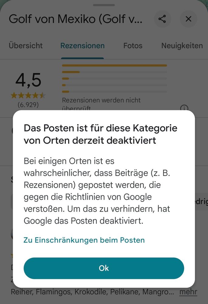 Goggle Maps Info beim Versuch eine Rezension zum Golf von Mexiko zu schreiben:
Das Posten ist für diese Kategorie
von Orten derzeit deaktiviert

Bei einigen Orten ist es
wahrscheinlicher, dass Beiträge (z. B.
Rezensionen) gepostet werden, die
gegen die Richtlinien von Google
verstoßen. Um das zu verhindern, hat
Google das Posten deaktiviert