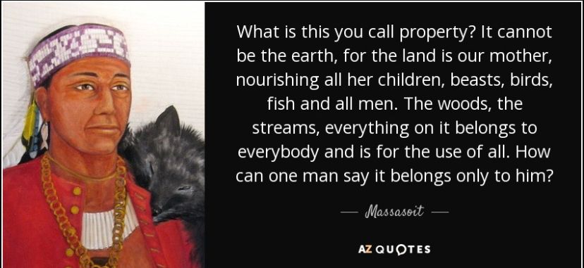 quote attributed to Massasoit: "What is this you call property? It cannot be the earth, for the land is our mother, nourishing all her children, beasts, birds, fish and all men. The woods, the streams, everything on it belongs to everybody and is for the use of all. How can one man say it belongs only to him?"