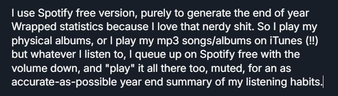 I use Sp0tify free version, purely to generate the end of year Wrapped statistics because I love that nerdy shit. So I play my physical albums, or I play my mp3 songs/albums on iTunes (!!) but whatever I listen to, I queue up on Sp0tify free with the volume down, and "play" it all there too, muted, for an as accurate-as-possible year end summary of my listening habits.