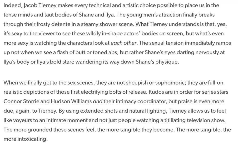 Indeed, Jacob Tierney makes every technical and artistic choice possible to place us in the tense minds and taut bodies of Shane and Ilya. The young men’s attraction finally breaks through their frosty detente in a steamy shower scene. What Tierney understands is that, yes, it’s sexy to the viewer to see these wildly in-shape actors’ bodies on screen, but what’s even more sexy is watching the characters look at each other. The sexual tension immediately ramps up not when we see a flash of butt or toned abs, but rather Shane’s eyes darting nervously at Ilya’s body or Ilya’s bold stare wandering its way down Shane’s physique.

When we finally get to the sex scenes, they are not sheepish or sophomoric; they are full-on realistic depictions of those first electrifying bolts of release. Kudos are in order for series stars Connor Storrie and Hudson Williams and their intimacy coordinator, but praise is even more due, again, to Tierney. By using extended shots and natural lighting, Tierney allows us to feel like voyeurs to an intimate moment and not just people watching a titillating television show. The more grounded these scenes feel, the more tangible they become. The more tangible, the more intoxicating.