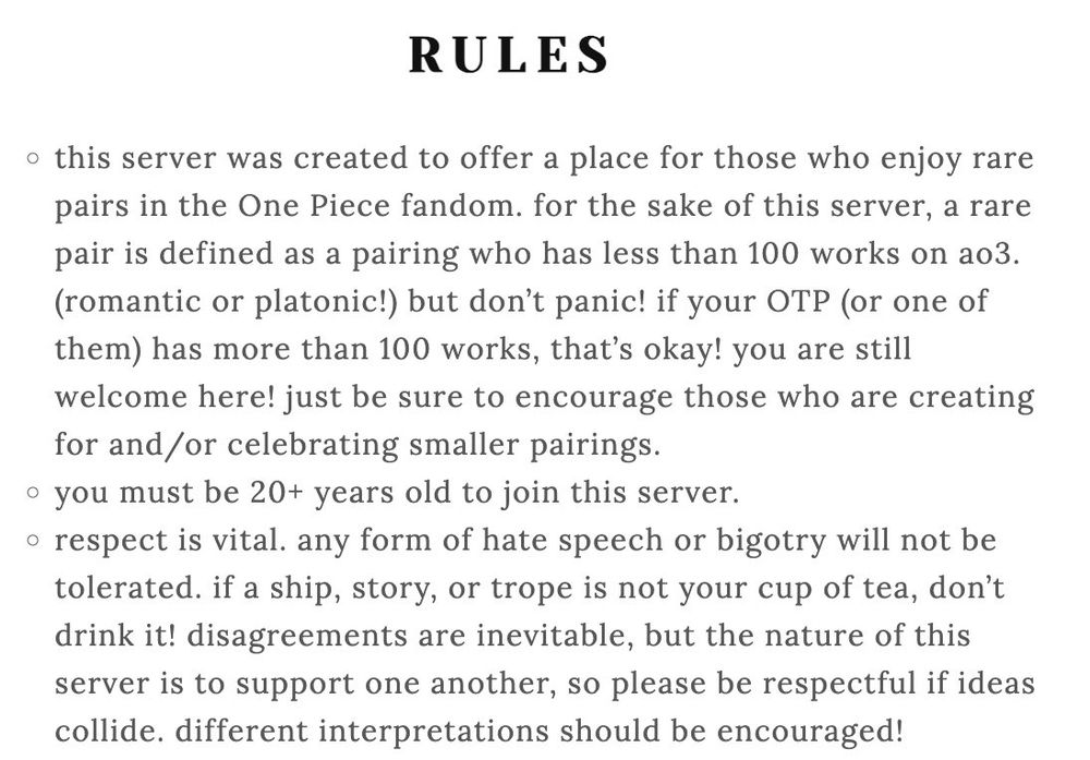 RULES
this server was created to offer a place for those who enjoy rare pairs in the One Piece fandom. for the sake of this server, a rare pair is defined as a pairing who has less than 100 works on ao3. (romantic or platonic!) but don’t panic! if your OTP (or one of them) has more than 100 works, that’s okay! you are still welcome here! just be sure to encourage those who are creating for and/or celebrating smaller pairings.
you must be 20+ years old to join this server.
respect is vital. any form of hate speech or bigotry will not be tolerated. if a ship, story, or trope is not your cup of tea, don’t drink it! disagreements are inevitable, but the nature of this server is to support one another, so please be respectful if ideas collide. different interpretations should be encouraged!