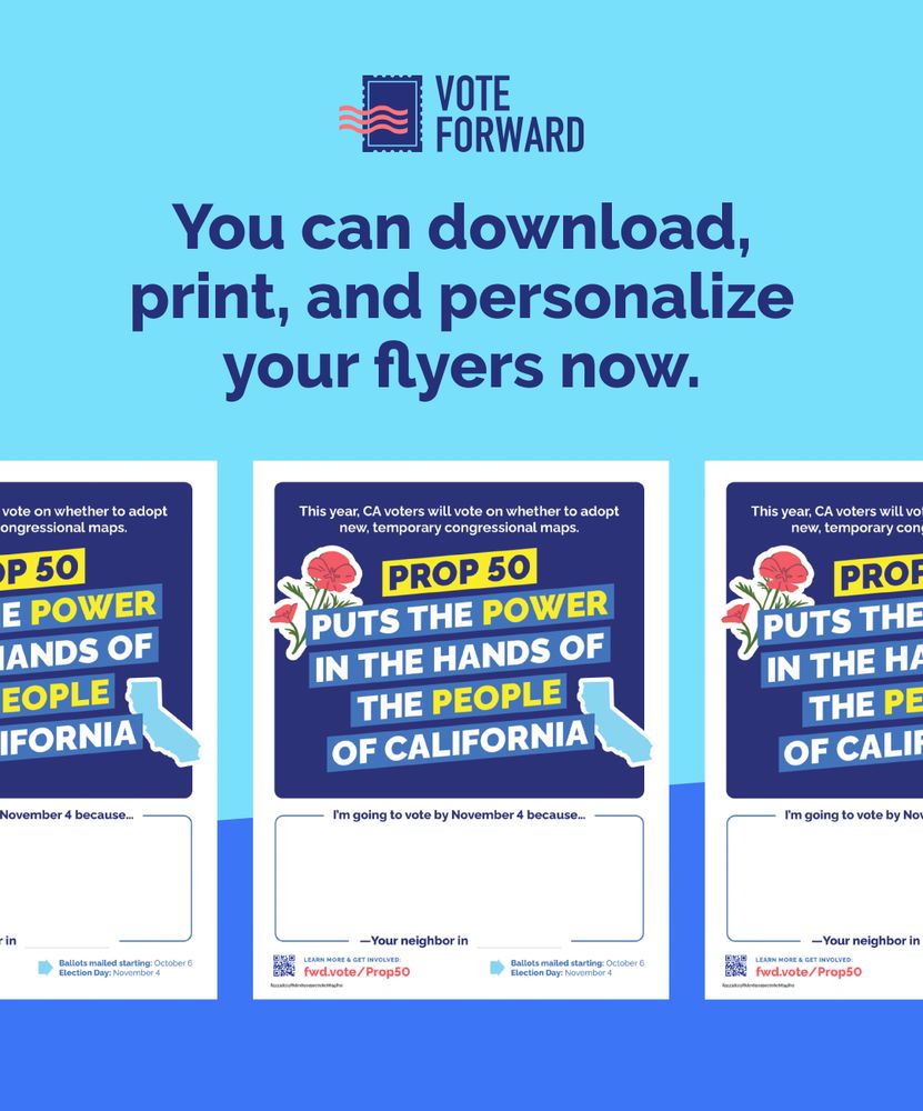 Graphic with a blue background featuring three sample flyers promoting California Proposition 50. Each flyer headline reads: “Prop 50 puts the power in the hands of the people of California.” A red flower and the shape of California appear in the design. The flyer includes a blank space for personalization, with the prompt: “I’m going to vote by November 4 because…” followed by a line for signing “—Your neighbor in [blank].” The Vote Forward logo is at the top, and text above says: “You can download, print, and personalize your flyers now.”