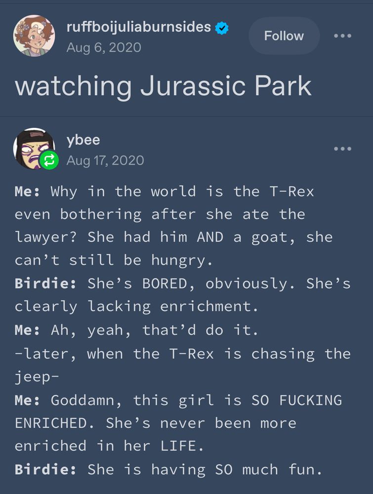 A tumblr post that reads…
Watching Jurassic Park.
Me: why in the world is the t-Rex even bothering after she ate the lawyer? She had him AND a goat, she can’t still be hungry.
Birdie: She’s BORED, obviously. She’s clearly lacking enrichment.
Me: Ah, yeah, that’d do it.
Later, when the T-Rex is chasing the jeep.
Me: Goddamn, this girl is SO FUCKING ENRICHED. She’s never been more enriched in her LIFE.
Birdie: She is having SO much fun.