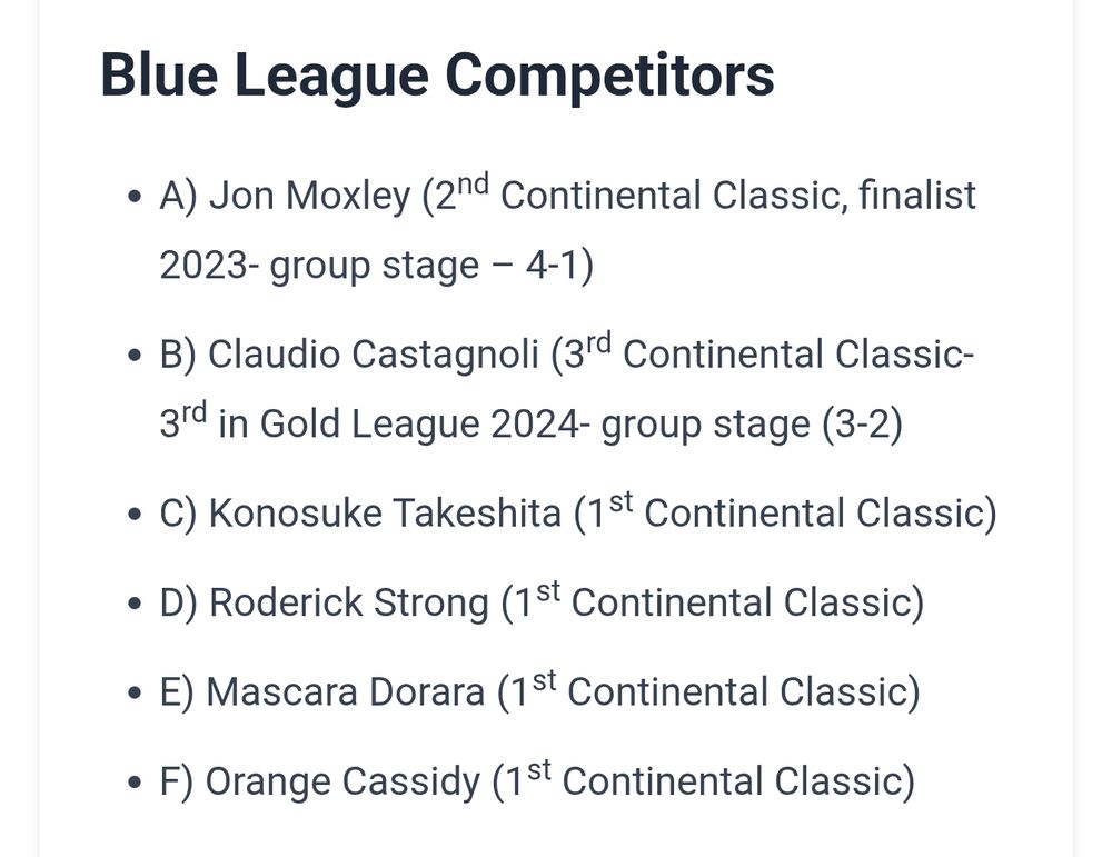 Blue League Competitors
A) Jon Moxley (2nd Continental Classic, finalist 2023- group stage – 4-1)
B) Claudio Castagnoli (3rd Continental Classic- 3rd in Gold League 2024- group stage (3-2)
C) Konosuke Takeshita (1st Continental Classic)
D) Roderick Strong (1st Continental Classic)
E) Mascara Dorara (1st Continental Classic)
F) Orange Cassidy (1st Continental Classic)