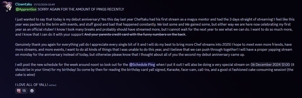 Discord message.

 SORRY AGAIN FOR THE AMOUNT OF PINGS RECENTLY 

I just wanted to say that today is my debut anniversary! Yes this day last year Cheftaku had his first stream as a magus mentor and had the 3 days straight of streaming! I feel like this year was packed to the brim with events, and stuff good and bad that happened constantly. We lost some and We gained some, but either way we are here now celebrating my first year as an official vtuber! I know I took many breaks and probably should have streamed more, but I cannot wait for the next year to see what we can do. I want to do so much more, and I know that I can do it with your support And your parents credit card with the funny numbers on the back. 

Genuinely thank you again for everything yall do I appreciate every single bit of it and I will do my best to bring more Chef streams into 2025! I hope to meet even more friends, have more streams, and more events, I want to do all kinds of things that I was unable to do this year, and I believe that we can push through together! I will have a proper yapping stream on monday for the anniversary instead of today, but otherwise please know that I thought about all of you the second my debut anniversary came up.

I will post the new schedule for the week around noon! so look out for the @Schedule Ping when I put it out! I will also be doing a very special stream on 06 December 2024 12:00 (it should be in your time) for my birthday! So come by then for reading the birthday card yall signed, Karaoke, face-cam, call-ins, and a good ol fashioned cake consuming session! (the cake is wine) 

I LOVE ALL OF YALL!