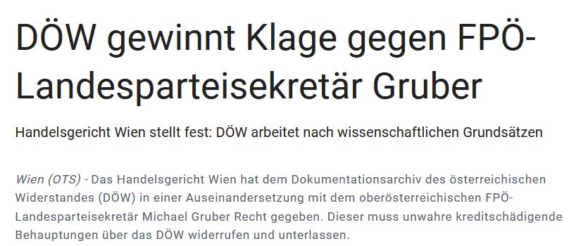 Auszug aus der Presseaussendung des DÖW vom 23.7.2025: " DÖW gewinnt Klage gegen FPÖ-Landesparteisekretär Gruber

Handelsgericht Wien stellt fest: DÖW arbeitet nach wissenschaftlichen Grundsätzen
Wien (OTS) - 

Das Handelsgericht Wien hat dem Dokumentationsarchiv des österreichischen Widerstandes (DÖW) in einer Auseinandersetzung mit dem oberösterreichischen FPÖ-Landesparteisekretär Michael Gruber Recht gegeben. Dieser muss unwahre kreditschädigende Behauptungen über das DÖW widerrufen und unterlassen."