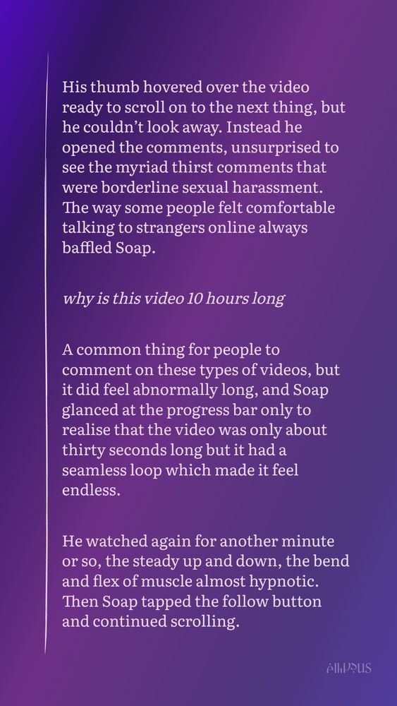Snippet from a work in progress:

His thumb hovered over the video ready to scroll on to the next thing, but he couldn’t look away. Instead he opened the comments, unsurprised to see the myriad thirst comments that were borderline sexual harassment. The way some people felt comfortable talking to strangers online always baffled Soap. 

why is this video 10 hours long

A common thing for people to comment on these types of videos, but it did feel abnormally long, and Soap glanced at the progress bar only to realise that the video was only about thirty seconds long but it had a seamless loop which made it feel endless. 

He watched again for another minute or so, the steady up and down, the bend and flex of muscle almost hypnotic. Then Soap tapped the follow button and continued scrolling.