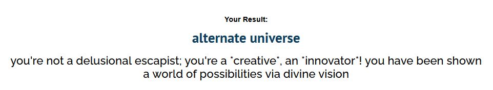 uquiz results screenshot:


Your Result:
alternate universe
you're not a delusional escapist; you're a *creative*, an *innovator*! you have been shown a world of possibilities via divine vision

