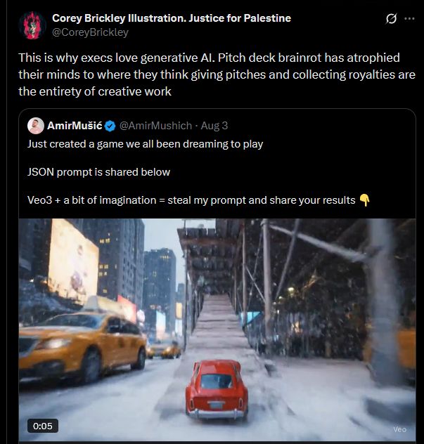 
Corey Brickley Illustration. Justice for Palestine @CoreyBrickley
B...
This is why execs love generative Al. Pitch deck brainrot has atrophied their minds to where they think giving pitches and collecting royalties are the entirety of creative work

In the screenshot I have quote tweeted a blue check rube who posted AI generated video of a tiny red car driving through a bizarre fever dream version of Manhattan and pretended the generated video is itself a videogame