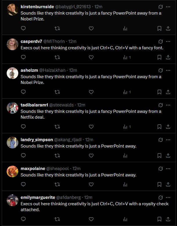 
kirstenburnside @babygirl_021613 - 12m
Sounds like they think creativity is just a fancy PowerPoint away from a Nobel Prize.

casperdv7 @MiThorin - 12m
Execs out here thinking creativity is just Ctrl+C, Ctrl+V with a fancy font.
ashelzm @Haizalkhan - 12m

Sounds like they think creativity is just a fancy PowerPoint away from a Nobel Prize.

tadibalaram1 @steewalds - 12m
Sounds like they think creativity is just a fancy PowerPoint away from a Netflix deal.

landry_simpson @akang_rijadi - 12m
Sounds like they think creativity is just a PowerPoint away.

maxpolaine @sheapool - 12m
Sounds like they think creativity is just a PowerPoint away.

emilymarguerite @a1danberg · 12m
Execs out here thinking creativity is just Ctrl+C, Ctrl+V with a royalty check attached.