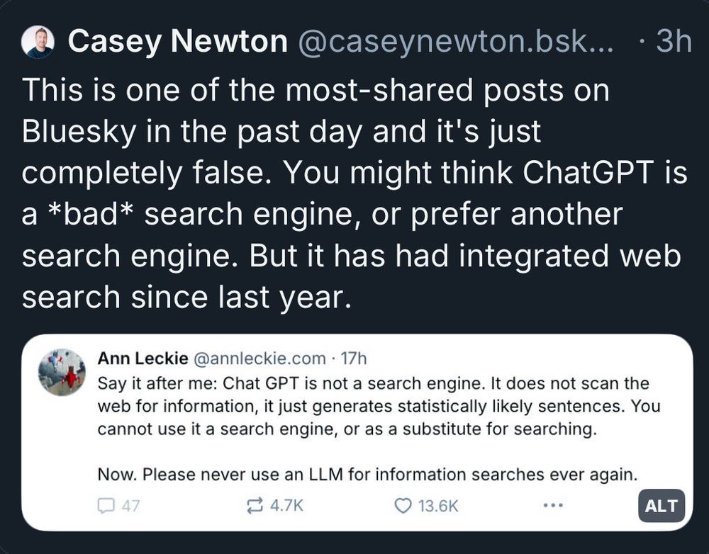Casey Newton @caseynewton.bsk... 3h This is one of the most-shared posts on Bluesky in the past day and it's just completely false. You might think ChatGPT is a *bad* search engine, or prefer another search engine. But it has had integrated web search since last year.
Ann Leckie @annleckie.com 17h
Say it after me: Chat GPT is not a search engine. It does not scan the web for information, it just generates statistically likely sentences. You cannot use it a search engine, or as a substitute for searching.
Now. Please never use an LLM for information searches ever again.
