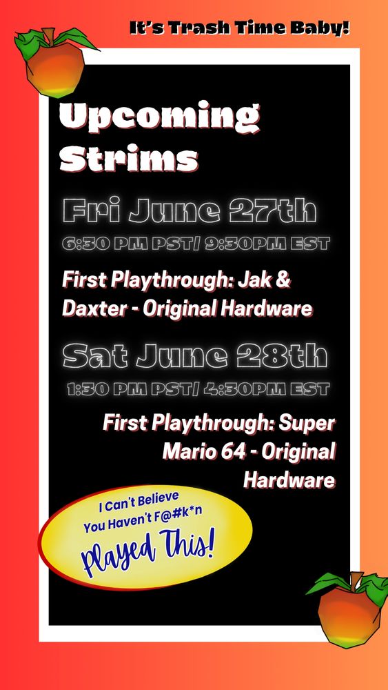 Flyer: orange & background with Wumpa Fruit at the border. Subheading reads: "It's Trash Time Baby! Heading Reads: "Upcoming Strims:" Text Reads: "Fri June 27th @ 6:30pm PST/9:30PM EST, First Playthrough: Jak & Daxter- Original Hardware, Sat June 28th @ 1:30pm PST/4:30PM EST, First Playthrough: Super Mario 64- Original Hardware,  twitch.tv/trashrandicoot."

On the bottom left corner is a parody of the "I cant believe its not butter logo" that reads "I cant believe you haven't fucking played this." Blue lettering on a yellow circle and red border around the left half of the circle.