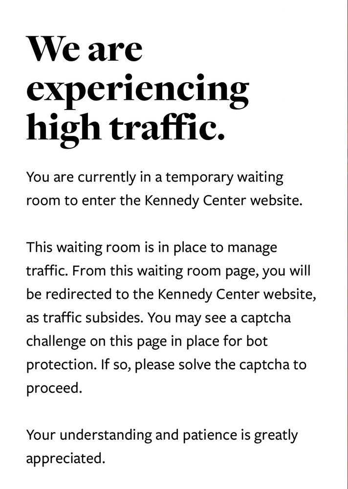 Screenshot of the Kennedy Center’s website containing the following caption:

We are
experiencing high traffic.
You are currently in a temporary waiting room to enter the Kennedy Center website.
This waiting room is in place to manage traffic. From this waiting room page, you will be redirected to the Kennedy Center website, as traffic subsides. You may see a captcha challenge on this page in place for bot protection. If so, please solve the captcha to proceed.
Your understanding and patience is greatly appreciated.