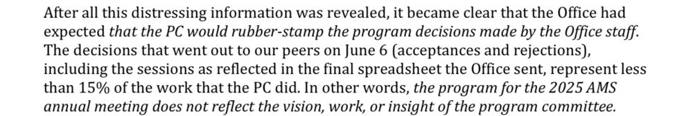 Excerpt from memo sent to AMS board by the program committee:
“After all this distressing information was revealed, it became clear that the Office had expected that the PC would rubber-stamp the program decisions made by the Office staff.
The decisions that went out to our peers on June 6 (acceptances and rejections), cluding the sessions as reflected in the final spreadsheet the Office sent, represent less than 15% of the work that the PC did. In other words, the program for the 2025 AMS annual meeting does not reflect the vision, work, or insight of the program committee.”