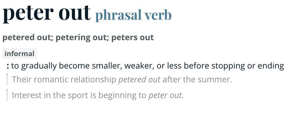 peter out
phrasal verb
petered out; petering out; peters out
informal
: to gradually become smaller, weaker, or less before stopping or ending
Their romantic relationship petered out after the summer.