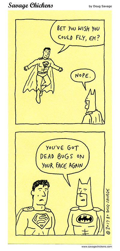 [Superman flies above Batman.]
Superman: Bet you wish you could fly, eh?
Batman: Nope. 
[Superman next to Batman.]
Batman: You've got dead bugs on your face again.
