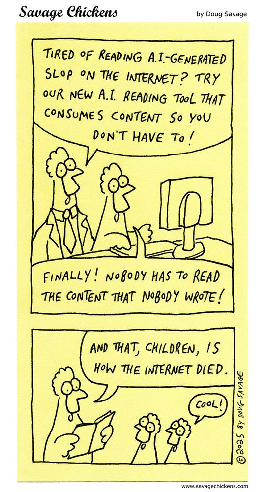 Two chickens at a computer. The one in the suit says "Tired of reading A.I.-generated slop on the internet? Try our new A.I. reading tool that consumes content so you don't have to!"
The other chicken says "Finally! Nobody has to read the content that nobody wrote!"
In the distant future, a parent reads a book to their children, "And that, children, is how the internet died."
"Cool!" says one of the kids.