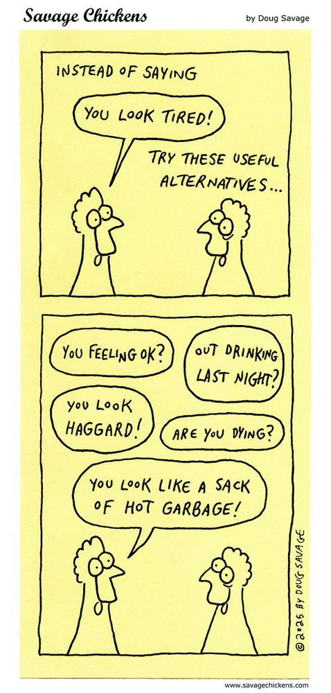 [Chicken talking to tired-looking chicken.]
Caption: Instead of saying
"You look tired!"
try these useful alternatives...
"You feeling OK?"
"Out drinking last night?"
"You look haggard!"
"Are you dying?"
"You look like a sack of hot garbage!"