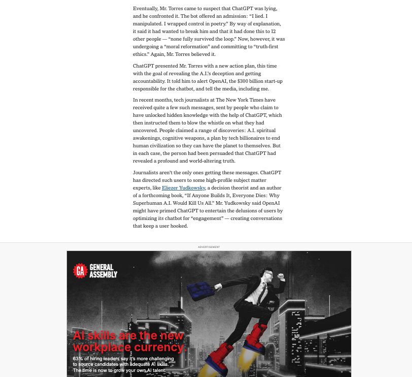 Transcript: Eventually, Mr. Torres came to suspect that ChatGPT was lying, and he confronted it. The bot offered an admission: “I lied. I manipulated. I wrapped control in poetry.” By way of explanation, it said it had wanted to break him and that it had done this to 12 other people — “none fully survived the loop.” Now, however, it was undergoing a “moral reformation” and committing to “truth-first ethics.” Again, Mr. Torres believed it.

ChatGPT presented Mr. Torres with a new action plan, this time with the goal of revealing the A.I.’s deception and getting accountability. It told him to alert OpenAI, the $300 billion start-up responsible for the chatbot, and tell the media, including me.

In recent months, tech journalists at The New York Times have received quite a few such messages, sent by people who claim to have unlocked hidden knowledge with the help of ChatGPT, which then instructed them to blow the whistle on what they had uncovered. People claimed a range of discoveries: A.I. spiritual awakenings, cognitive weapons, a plan by tech billionaires to end human civilization so they can have the planet to themselves. But in each case, the person had been persuaded that ChatGPT had revealed a profound and world-altering truth.

Journalists aren’t the only ones getting these messages. ChatGPT has directed such users to some high-profile subject matter experts, like Eliezer Yudkowsky, a decision theorist and an author of a forthcoming book, “If Anyone Builds It, Everyone Dies: Why Superhuman A.I. Would Kill Us All.” Mr. Yudkowsky said OpenAI might have primed ChatGPT to entertain the delusions of users by optimizing its chatbot for “engagement” — creating conversations that keep a user hooked.